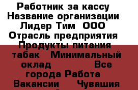 Работник за кассу › Название организации ­ Лидер Тим, ООО › Отрасль предприятия ­ Продукты питания, табак › Минимальный оклад ­ 22 400 - Все города Работа » Вакансии   . Чувашия респ.,Алатырь г.